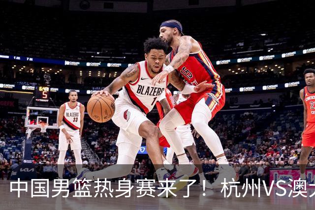 中国男篮热身赛来了！杭州VS澳大利亚 三大平台免费直播 杨瀚森缺席